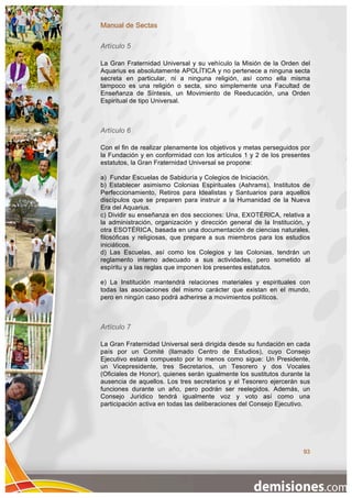 Manual de Sectas

Artículo 5

La Gran Fraternidad Universal y su vehículo la Misión de la Orden del
Aquarius es absolutamente APOLÍTICA y no pertenece a ninguna secta
secreta en particular, ni a ninguna religión, así como ella misma
tampoco es una religión o secta, sino simplemente una Facultad de
Enseñanza de Síntesis, un Movimiento de Reeducación, una Orden
Espiritual de tipo Universal.



Artículo 6

Con el fin de realizar plenamente los objetivos y metas perseguidos por
la Fundación y en conformidad con los artículos 1 y 2 de los presentes
estatutos, la Gran Fraternidad Universal se propone:

a) Fundar Escuelas de Sabiduría y Colegios de Iniciación.
b) Establecer asimismo Colonias Espirituales (Ashrams), Institutos de
Perfeccionamiento, Retiros para Idealistas y Santuarios para aquellos
discípulos que se preparen para instruir a la Humanidad de la Nueva
Era del Aquarius.
c) Dividir su enseñanza en dos secciones: Una, EXOTÉRICA, relativa a
la administración, organización y dirección general de la Institución, y
otra ESOTÉRICA, basada en una documentación de ciencias naturales,
filosóficas y religiosas, que prepare a sus miembros para los estudios
iniciáticos.
d) Las Escuelas, así como los Colegios y las Colonias, tendrán un
reglamento interno adecuado a sus actividades, pero sometido al
espíritu y a las reglas que imponen los presentes estatutos.

e) La Institución mantendrá relaciones materiales y espirituales con
todas las asociaciones del mismo carácter que existan en el mundo,
pero en ningún caso podrá adherirse a movimientos políticos.



Artículo 7

La Gran Fraternidad Universal será dirigida desde su fundación en cada
país por un Comité (llamado Centro de Estudios), cuyo Consejo
Ejecutivo estará compuesto por lo menos como sigue: Un Presidente,
un Vicepresidente, tres Secretarios, un Tesorero y dos Vocales
(Oficiales de Honor), quienes serán igualmente los sustitutos durante la
ausencia de aquellos. Los tres secretarios y el Tesorero ejercerán sus
funciones durante un año, pero podrán ser reelegidos. Además, un
Consejo Jurídico tendrá igualmente voz y voto así como una
participación activa en todas las deliberaciones del Consejo Ejecutivo.




                                                                     93
 