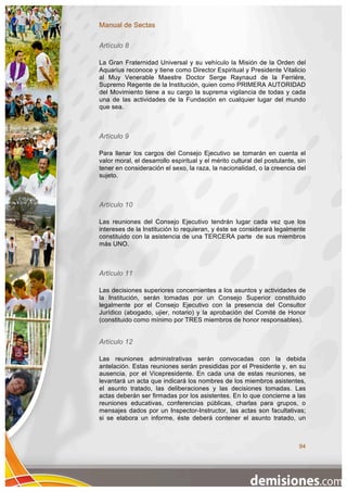 Manual de Sectas

Artículo 8

La Gran Fraternidad Universal y su vehículo la Misión de la Orden del
Aquarius reconoce y tiene como Director Espiritual y Presidente Vitalicio
al Muy Venerable Maestre Doctor Serge Raynaud de la Ferriére,
Supremo Regente de la Institución, quien como PRIMERA AUTORIDAD
del Movimiento tiene a su cargo la suprema vigilancia de todas y cada
una de las actividades de la Fundación en cualquier lugar del mundo
que sea.



Artículo 9

Para llenar los cargos del Consejo Ejecutivo se tomarán en cuenta el
valor moral, el desarrollo espiritual y el mérito cultural del postulante, sin
tener en consideración el sexo, la raza, la nacionalidad, o la creencia del
sujeto.



Artículo 10

Las reuniones del Consejo Ejecutivo tendrán lugar cada vez que los
intereses de la Institución lo requieran, y éste se considerará legalmente
constituido con la asistencia de una TERCERA parte de sus miembros
más UNO.



Artículo 11

Las decisiones superiores concernientes a los asuntos y actividades de
la Institución, serán tomadas por un Consejo Superior constituido
legalmente por el Consejo Ejecutivo con la presencia del Consultor
Jurídico (abogado, ujier, notario) y la aprobación del Comité de Honor
(constituido como mínimo por TRES miembros de honor responsables).


Artículo 12

Las reuniones administrativas serán convocadas con la debida
antelación. Estas reuniones serán presididas por el Presidente y, en su
ausencia, por el Vicepresidente. En cada una de estas reuniones, se
levantará un acta que indicará los nombres de los miembros asistentes,
el asunto tratado, las deliberaciones y las decisiones tomadas. Las
actas deberán ser firmadas por los asistentes. En lo que concierne a las
reuniones educativas, conferencias públicas, charlas para grupos, o
mensajes dados por un Inspector-Instructor, las actas son facultativas;
si se elabora un informe, éste deberá contener el asunto tratado, un



                                                                           94
 
