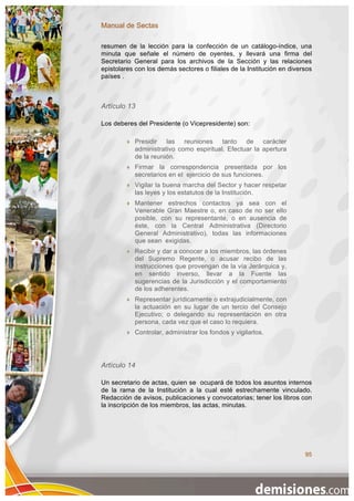 Manual de Sectas

resumen de la lección para la confección de un catálogo-índice, una
minuta que señale el número de oyentes, y llevará una firma del
Secretario General para los archivos de la Sección y las relaciones
epistolares con los demás sectores o filiales de la Institución en diversos
países .



Artículo 13

Los deberes del Presidente (o Vicepresidente) son:

            Presidir las reuniones tanto de carácter
             administrativo como espiritual. Efectuar la apertura
             de la reunión.
            Firmar la correspondencia presentada por los
             secretarios en el ejercicio de sus funciones.
            Vigilar la buena marcha del Sector y hacer respetar
             las leyes y los estatutos de la Institución.
            Mantener estrechos contactos ya sea con el
             Venerable Gran Maestre o, en caso de no ser ello
             posible, con su representante, o en ausencia de
             éste, con la Central Administrativa (Directorio
             General Administrativo), todas las informaciones
             que sean exigidas.
            Recibir y dar a conocer a los miembros, las órdenes
             del Supremo Regente, o acusar recibo de las
             instrucciones que provengan de la vía Jerárquica y,
             en sentido inverso, llevar a la Fuente las
             sugerencias de la Jurisdicción y el comportamiento
             de los adherentes.
            Representar jurídicamente o extrajudicialmente, con
             la actuación en su lugar de un tercio del Consejo
             Ejecutivo; o delegando su representación en otra
             persona, cada vez que el caso lo requiera.
            Controlar, administrar los fondos y vigilarlos.




Artículo 14

Un secretario de actas, quien se ocupará de todos los asuntos internos
de la rama de la Institución a la cual esté estrechamente vinculado.
Redacción de avisos, publicaciones y convocatorias; tener los libros con
la inscripción de los miembros, las actas, minutas.




                                                                        95
 