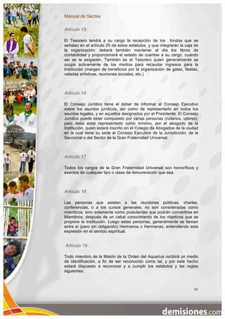 Manual de Sectas

Artículo 15

El Tesorero tendrá a su cargo la recepción de los fondos que se
señalan en el artículo 20 de estos estatutos, y que integrarán la caja de
la organización; deberá también mantener al día los libros de
contabilidad y proporcionará el estado de cuentas a su cargo, cuando
así se le exigieren. También es el Tesorero quien generalmente se
ocupa activamente de los medios para recaudar ingresos para la
Institución (margen de beneficios por la organización de galas, fiestas,
veladas artísticas, reuniones sociales, etc.)



Artículo 16

El Consejo Jurídico tiene el deber de informar al Consejo Ejecutivo
sobre los asuntos jurídicos, así como de representarlo en todos los
asuntos legales, y en aquellos designados por el Presidente. El Consejo
Jurídico puede estar compuesto por varias personas (notarios, ujieres),
pero debe estar representado como mínimo, por el abogado de la
Institución, quien estará inscrito en el Colegio de Abogados de la ciudad
en la cual tiene su sede el Consejo Ejecutivo de la Jurisdicción, de la
Seccional o del Sector de la Gran Fraternidad Universal.



Artículo 17

Todos los cargos de la Gran Fraternidad Universal son honoríficos y
exentos de cualquier tipo o clase de remuneración que sea.



Artículo 18

Las personas que asisten a las reuniones públicas, charlas,
conferencias, o a los cursos generales, no son consideradas como
miembros, sino solamente como postulantes que podrán convertirse en
Miembros, después de un cabal conocimiento de los objetivos que se
propone la Institución. Luego estas personas, generalmente se llaman
entre sí (pero sin obligación) Hermanos o Hermanas, entendiendo esta
expresión en el sentido espiritual.


Artículo 19

Todo miembro de la Misión de la Orden del Aquarius recibirá un medio
de identificación, a fin de ser reconocido como tal, y por este hecho
estará dispuesto a reconocer y a cumplir los estatutos y las reglas
siguientes:



                                                                      96
 