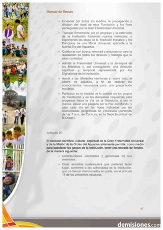Manual de Sectas

            Extender por todos los medios, la propagación y
             difusión del ideal de esta Fundación y los fines
             perseguidos por la Gran Fraternidad Universal.
            Trabajar firmemente por el progreso y la extensión
             de la Institución formando nuevos miembros, y
             exponiendo las ideas de la Tradición Iniciática y los
             Principios de una Moral Universal, aplicable a la
             Nueva Era del Aquarius.
            Colaborar con buena voluntad y entusiasmo para la
             realización de todos los deberes y trabajos que le
             sean confiados.
            Admitir la Fraternidad Universal y la Jerarquía de
             los Maestros y, por consiguiente, una dirección
             espiritual y temporal representada por los
             Dignatarios de la Institución.
            Asistir a las diferentes reuniones y, sobre todo, al
             centro de estudios, a fin de obtener los
             conocimientos necesarios para una preparación
             Iniciática.
            Participar en la medida de lo posible en los grupos
             de meditación y en las disciplinas requeridas para
             progresar hacia la Vía de la Sabiduría, o por lo
             menos, elevar una plegaria por la Paz del Mundo, y
             esto cada día en las horas indicadas por las
             coordenadas geográficas de Venezuela (partiendo
             de las 7 a.m. de Caracas, en la Sede Espiritual de
             la Orden).




Artículo 20

El carácter científico cultural espiritual de la Gran Fraternidad Universal
y de la Misión de la Orden del Aquarius solamente permite, como medio
para satisfacer los gastos de la Institución, tener una entrada de fondos,
de la manera siguiente:
            Contribuciones voluntarias y generosas de sus
             miembros.
            Otras entradas cualesquiera que pudieran tener
             lugar, conforme a las actividades de la Institución,
             que ya fueron mencionadas en parte, en el artículo
             15 de los presentes estatutos.




                                                                        97
 