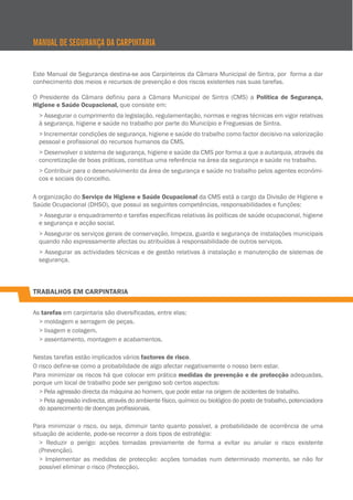 Este Manual de Segurança destina-se aos Carpinteiros da Câmara Municipal de Sintra, por forma a dar
conhecimento dos meios e recursos de prevenção e dos riscos existentes nas suas tarefas.
O Presidente da Câmara definiu para a Câmara Municipal de Sintra (CMS) a Política de Segurança,
Higiene e Saúde Ocupacional, que consiste em:
> Assegurar o cumprimento da legislação, regulamentação, normas e regras técnicas em vigor relativas
à segurança, higiene e saúde no trabalho por parte do Município e Freguesias de Sintra.
> Incrementar condições de segurança, higiene e saúde do trabalho como factor decisivo na valorização
pessoal e profissional do recursos humanos da CMS.
> Desenvolver o sistema de segurança, higiene e saúde da CMS por forma a que a autarquia, através da
concretização de boas práticas, constitua uma referência na área da segurança e saúde no trabalho.
> Contribuir para o desenvolvimento da área de segurança e saúde no trabalho pelos agentes económi-
cos e sociais do concelho.
A organização do Serviço de Higiene e Saúde Ocupacional da CMS está a cargo da Divisão de Higiene e
Saúde Ocupacional (DHSO), que possui as seguintes competências, responsabilidades e funções:
> Assegurar o enquadramento e tarefas específicas relativas às políticas de saúde ocupacional, higiene
e segurança e acção social.
> Assegurar os serviços gerais de conservação, limpeza, guarda e segurança de instalações municipais
quando não expressamente afectas ou atribuídas à responsabilidade de outros serviços.
> Assegurar as actividades técnicas e de gestão relativas à instalação e manutenção de sistemas de
segurança.
TRABALHOS EM CARPINTARIA
As tarefas em carpintaria são diversificadas, entre elas:
> moldagem e serragem de peças.
> lixagem e colagem.
> assentamento, montagem e acabamentos.
Nestas tarefas estão implicados vários factores de risco.
O risco define-se como a probabilidade de algo afectar negativamente o nosso bem estar.
Para minimizar os riscos há que colocar em prática medidas de prevenção e de protecção adequadas,
porque um local de trabalho pode ser perigoso sob certos aspectos:
> Pela agressão directa da máquina ao homem, que pode estar na origem de acidentes de trabalho.
> Pela agressão indirecta, através do ambiente físico, químico ou biológico do posto de trabalho, potenciadora
do aparecimento de doenças profissionais.
Para minimizar o risco, ou seja, diminuir tanto quanto possível, a probabilidade de ocorrência de uma
situação de acidente, pode-se recorrer a dois tipos de estratégia:
> Reduzir o perigo: acções tomadas previamente de forma a evitar ou anular o risco existente
(Prevenção).
> Implementar as medidas de protecção: acções tomadas num determinado momento, se não for
possível eliminar o risco (Protecção).
MANUAL DE SEGURANÇA DA CARPINTARIA
 