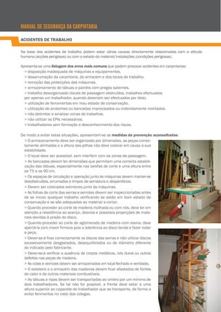 ACIDENTES DE TRABALHO
Na base dos acidentes de trabalho podem estar várias causas directamente relacionadas com a atitude
humana (acções perigosas) ou com o estado do material/instalações (condições perigosas).
Apresenta-se uma listagem dos erros mais comuns que podem provocar acidentes em carpintarias:
> disposição inadequada de máquinas e equipamentos.
> desarrumação da carpintaria, do armazém e dos locais de trabalho.
> remoção das protecções das máquinas.
> armazenamento de tábuas e painéis com pregos salientes.
> trabalho desorganizado (locais de passagem obstruídos, trabalhos efectuados
por apenas um trabalhador, quando deveriam ser efectuados por dois).
> utilização de ferramentas em mau estado de conservação.
> utilização de andaimes ou bancadas improvisados ou indevidamente montados.
> não delimitar e sinalizar zonas de trabalhos.
> não utilizar os EPIs necessários.
> trabalhadores sem formação e desconhecimento dos riscos.
De modo a evitar estas situações, apresentam-se as medidas de prevenção aconselhadas:
> O armazenamento deve ser organizado por dimensões, as peças correc-
tamente alinhadas e a altura das pilhas não deve colocar em causa a sua
estabilidade.
> O local deve ser acessível, sem interferir com as zonas de passagem.
> As bancadas devem ter dimensões que permitam uma correcta estabili-
zação das tábuas, especialmente nas tarefas de corte e uma altura entre
os 75 e os 90 cm.
> Os espaços de circulação e operação junto às máquinas devem manter-se
desobstruídos, arrumados e limpos de serradura e desperdícios.
> Devem ser colocados extintores junto às máquinas.
> As folhas de corte das serras e serrotes devem ser inspeccionadas antes
de se iniciar qualquer trabalho verificando se estão em bom estado de
conservação e se são adequadas ao material a cortar.
> Quando proceder ao corte de madeira molhada ou com nós, deve ter em
atenção a resistência ao avanço, desvios e possíveis projecções de mate-
riais devidas à prisão do disco.
> Quando proceder ao corte de aglomerado de madeira com resina, deve
apertá-la com maior firmeza pois a aderência ao disco tende a fazer rodar
a peça.
> Dever-se-á fixar correctamente os discos das serras e não utilizar discos
excessivamente desgastados, desequilibrados ou de diâmetro diferente
do indicado pelo fabricante.
> Dever-se-á verificar a ausência de corpos metálicos, nós duros ou outros
defeitos nas peças de madeira.
> As colas e vernizes devem ser armazenados em local fechado e ventilado.
> O estaleiro e o armazém das madeiras devem ficar afastados de fontes
de calor e de outros materiais combustíveis.
> As tábuas e ripas devem ser transportadas ao ombro por um mínimo de
dois trabalhadores. Se tal não for possível, a frente deve estar a uma
altura superior ao capacete do trabalhador que as transporta, de forma a
evitar ferimentos no rosto dos colegas.
MANUAL DE SEGURANÇA DA CARPINTARIA
 