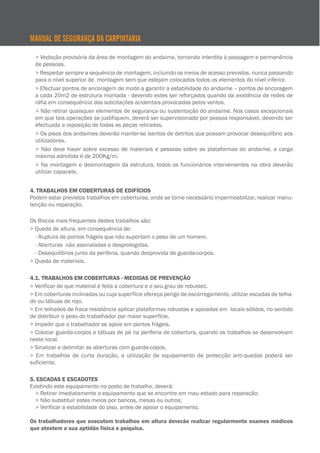 4. TRABALHOS EM COBERTURAS DE EDIFÍCIOS
Podem estar previstos trabalhos em coberturas, onde se torne necessário impermeabilizar, realizar manu-
tenção ou reparação.
Os Riscos mais frequentes destes trabalhos são:
> Queda de altura, em consequência de:
- Ruptura de pontos frágeis que não suportam o peso de um homem.
- Aberturas não assinaladas e desprotegidas.
- Desequilíbrios junto da periferia, quando desprovida de guarda-corpos.
> Queda de materiais.
4.1. TRABALHOS EM COBERTURAS - MEDIDAS DE PREVENÇÃO
> Verificar de que material é feita a cobertura e o seu grau de robustez.
> Em coberturas inclinadas ou cuja superfície ofereça perigo de escorregamento, utilizar escadas de telha-
do ou tábuas de rojo.
> Em telhados de fraca resistência aplicar plataformas robustas e apoiadas em locais sólidos, no sentido
de distribuir o peso do trabalhador por maior superfície.
> Impedir que o trabalhador se apoie em pontos frágeis.
> Colocar guarda-corpos e tábuas de pé na periferia de cobertura, quando os trabalhos se desenvolvam
neste local.
> Sinalizar e delimitar as aberturas com guarda-copos.
> Em trabalhos de curta duração, a utilização de equipamento de protecção anti-quedas poderá ser
suficiente.
5. ESCADAS E ESCADOTES
Existindo este equipamento no posto de trabalho, deverá:
> Retirar imediatamente o equipamento que se encontre em mau estado para reparação;
> Não substituir estes meios por bancos, mesas ou outros;
> Verificar a estabilidade do piso, antes de apoiar o equipamento.
Os trabalhadores que executem trabalhos em altura deverão realizar regularmente exames médicos
que atestem a sua aptidão física e psíquica.
MANUAL DE SEGURANÇA DA CARPINTARIA
> Vedação provisória da área de montagem do andaime, tornando interdita à passagem e permanência
de pessoas.
> Respeitar sempre a sequência de montagem, incluindo os meios de acesso previstos, nunca passando
para o nível superior de montagem sem que estejam colocados todos os elementos do nível inferior.
> Efectuar pontos de ancoragem de modo a garantir a estabilidade do andaime – pontos de ancoragem
a cada 20m2 de estrutura montada - devendo estes ser reforçados quando da existência de redes de
ráfia em consequência das solicitações acidentais provocadas pelos ventos.
> Não retirar quaisquer elementos de segurança ou sustentação do andaime. Nos casos excepcionais
em que tais operações se justifiquem, deverá ser supervisionado por pessoa responsável, devendo ser
efectuada a reposição de todas as peças retiradas.
> Os pisos dos andaimes deverão manter-se isentos de detritos que possam provocar desequilíbrio aos
utilizadores.
> Não deve haver sobre excesso de materiais e pessoas sobre as plataformas do andaime, a carga
máxima admitida é de 200Kg/m.
> Na montagem e desmontagem da estrutura, todos os funcionários intervenientes na obra deverão
utilizar capacete.
 