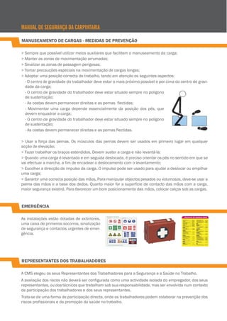 MANUAL DE SEGURANÇA DA CARPINTARIA
MANUSEAMENTO DE CARGAS - MEDIDAS DE PREVENÇÃO
> Sempre que possível utilizar meios auxiliares que facilitem o manuseamento da carga;
> Manter as zonas de movimentação arrumadas;
> Sinalizar as zonas de passagem perigosas;
> Tomar precauções especiais na movimentação de cargas longas;
> Adoptar uma posição correcta de trabalho, tendo em atenção os seguintes aspectos:
- O centro de gravidade do trabalhador deve estar o mais próximo possível e por cima do centro de gravidade da carga;
- O centro de gravidade do trabalhador deve estar situado sempre no polígono
de sustentação;
- As costas devem permanecer direitas e as pernas flectidas;
- Movimentar uma carga depende essencialmente da posição dos pés, que
devem enquadrar a carga;
- O centro de gravidade do trabalhador deve estar situado sempre no polígono
de sustentação;
- As costas devem permanecer direitas e as pernas flectidas.
> Usar a força das pernas. Os músculos das pernas devem ser usados em primeiro lugar em qualquer
acção de elevação;
> Fazer trabalhar os braços estendidos. Devem suster a carga e não levantá-la;
> Quando uma carga é levantada e em seguida deslocada, é preciso orientar os pés no sentido em que se
vai efectuar a marcha, a fim de encadear o deslocamento com o levantamento;
> Escolher a direcção de impulso da carga. O impulso pode ser usado para ajudar a deslocar ou empilhar
uma carga;
> Garantir uma correcta posição das mãos. Para manipular objectos pesados ou volumosos, deve-se usar a
palma das mãos e a base dos dedos. Quanto maior for a superfície de contacto das mãos com a carga,
maior segurança existirá. Para favorecer um bom posicionamento das mãos, colocar calços sob as cargas.

EMERGÊNCIA
As instalações estão dotadas de extintores,
uma caixa de primeiros socorros, sinalização
de segurança e contactos urgentes de emergência.

REPRESENTANTES DOS TRABALHADORES
A CMS elegeu os seus Representantes dos Trabalhadores para a Segurança e a Saúde no Trabalho.
A avaliação dos riscos não deverá ser configurada como uma actividade isolada do empregador, dos seus
representantes, ou dos técnicos que trabalham sob sua responsabilidade, mas ser envolvida num contexto
de participação dos trabalhadores e dos seus representantes.
Trata-se de uma forma de participação directa, onde os trabalhadores podem colaborar na prevenção dos
riscos profissionais e da promoção da saúde no trabalho.

 