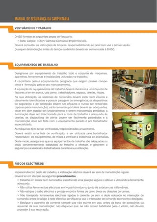 MANUAL DE SEGURANÇA DA CARPINTARIA
VESTUÁRIO DE TRABALHO
DHSO fornece as seguintes peças de vestuário:
> Bata; Calças; T-Shirt; Camisa; Camisola; Impermeáveis.
Deverá consultar as instruções de limpeza, responsabilizando-se pelo bom uso e conservação.
Qualquer deterioração antes do tempo ou defeito deverá ser comunicada à DHSO.

EQUIPAMENTOS DE TRABALHO
Designa-se por equipamento de trabalho todo o conjunto de máquinas,
aparelhos, ferramentas e instalações utilizadas no trabalho.
A carpintaria possui equipamentos perigosos que exigem pessoa competente e formação para o seu manuseamento.
A aquisição de equipamentos de trabalho deverá obedecer a um conjunto de
factores a ter em conta, tais como: trabalhadores, espaço, tarefas, riscos.
Na sua utilização, os sistemas de comandos devem estar bem visíveis e
claramente identificados e possuir paragem de emergência; os dispositivos
de segurança e de protecção devem ser eficazes e nunca ser removidos
(apenas para manutenção); as ferramentas portáteis devem ser adequadas,
estar em bom estado de funcionamento e terem manutenção periódica; a
iluminação deve ser direccionada para a zona de trabalho e adequada às
tarefas; os dispositivos de alerta devem ser facilmente percebidos e a
manutenção deve ser feita com o equipamento parado e por trabalhador
especializado.
As máquinas têm de ser verificadas/inspeccionadas anualmente.
Deverá existir uma lista de verificação, a ser utilizada pelo trabalhador
responsável do equipamento, de modo a verificar a existência de anomalias.
Deste modo, assegura-se que os equipamentos de trabalho são adequados ou
estão convenientemente adaptados ao trabalho a efectuar, e garantem a
segurança e a saúde dos trabalhadores durante a sua utilização.

RISCOS ELÉCTRICOS
Imprescindível no posto de trabalho, a instalação eléctrica deverá ser alvo de manutenção regular.
Deverá ter em atenção os seguintes procedimentos:
> Trabalhe em locais bem iluminados, escolhendo uma posição segura e estável e utilizando a ferramenta
adequada.
> Não utilize ferramentas eléctricas em locais húmidos ou junto de substancias inflamáveis.
> Não estique o cabo eléctrico e proteja-o contra fontes de calor, óleos ou objectos cortantes.
> Não transporte ferramentas eléctricas ligadas à corrente ou com o dedo colocado no interruptor de
comando; antes de a ligar à rede eléctrica, certifique-se que o interruptor de comando se encontra desligado.
> Desligue o aparelho da corrente sempre que não estiver em uso, antes da troca de acessórios ou
aquando da sua manutenção; não esquecer que, se não estiver habilitado para o efeito, não deverá
proceder à sua reparação.

 