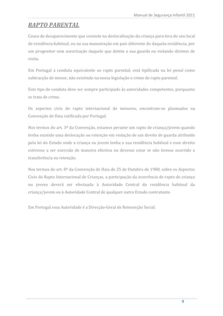 Manual de Segurança Infantil 2011

RAPTO PARENTAL
Causa de desaparecimento que consiste na deslocalização da criança para fora do seu local
de residência habitual, ou na sua manutenção em país diferente do daquela residência, por
um progenitor sem autorização daquele que detém a sua guarda ou violando direitos de
visita.

Em Portugal a conduta equivalente ao rapto parental, está tipificada na lei penal como
subtracção de menor, não existindo na nossa legislação o crime de rapto parental.

Este tipo de conduta deve ser sempre participado às autoridades competentes, porquanto
se trata de crime.

Os aspectos civis do rapto internacional de menores, encontram-se plasmados na
Convenção de Haia ratificada por Portugal.

Nos termos do art. 3º da Convenção, estamos perante um rapto de criança/jovem quando
tenha existido uma deslocação ou retenção em violação de um direito de guarda atribuído
pela lei do Estado onde a criança ou jovem tenha a sua residência habitual e esse direito
estivesse a ser exercido de maneira efectiva ou devesse estar se não tivesse ocorrido a
transferência ou retenção.

Nos termos do art. 8º da Convenção de Haia de 25 de Outubro de 1980, sobre os Aspectos
Civis do Rapto Internacional de Crianças, a participação da ocorrência de rapto de criança
ou jovens deverá ser efectuada à Autoridade Central da residência habitual da
criança/jovem ou à Autoridade Central de qualquer outro Estado contratante.


Em Portugal essa Autoridade é a Direcção-Geral de Reinserção Social.




          9                                                                         9
 