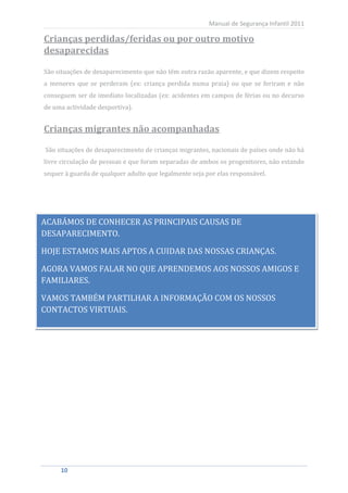 Manual de Segurança Infantil 2011

Crianças perdidas/feridas ou por outro motivo
desaparecidas

São situações de desaparecimento que não têm outra razão aparente, e que dizem respeito
a menores que se perderam (ex: criança perdida numa praia) ou que se feriram e não
conseguem ser de imediato localizadas (ex: acidentes em campos de férias ou no decurso
de uma actividade desportiva).


Crianças migrantes não acompanhadas

São situações de desaparecimento de crianças migrantes, nacionais de países onde não há
livre circulação de pessoas e que foram separadas de ambos os progenitores, não estando
sequer à guarda de qualquer adulto que legalmente seja por elas responsável.




ACABÁMOS DE CONHECER AS PRINCIPAIS CAUSAS DE
DESAPARECIMENTO.

HOJE ESTAMOS MAIS APTOS A CUIDAR DAS NOSSAS CRIANÇAS.

AGORA VAMOS FALAR NO QUE APRENDEMOS AOS NOSSOS AMIGOS E
FAMILIARES.

VAMOS TAMBÉM PARTILHAR A INFORMAÇÃO COM OS NOSSOS
CONTACTOS VIRTUAIS.




    10
     10
 