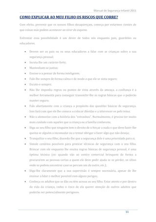 Manual de Segurança Infantil 2011

COMO EXPLICAR AO MEU FILHO OS RISCOS QUE CORRE?
Com efeito, prevenir que os nossos filhos desapareçam, começa por estarmos cientes de
que coisas más podem acontecer ao virar da esquina.

Enfrentar essa possibilidade é um dever de todos nós enquanto pais, guardiões ou
educadores.

         Devem ser os pais ou os seus educadores a falar com as crianças sobre a sua
         segurança pessoal;
         Incuta-lhe um carácter forte;
         Mantenham-se juntos;
         Ensine-o a pensar de forma inteligente;
         Fale-lhe sempre de forma calma e de modo a que ele se sinta seguro;
         Escute-o sempre;
         Não lhe imponha regras ou pontos de vista através da ameaça, a confiança é a
         melhor ferramenta para conseguir transmitir-lhe as regras básicas que o poderão
         manter seguro;
         Fale abertamente com a criança a propósito das questões básicas de segurança.
         Isso fará com que ele lhe comece a colocar dúvidas e a interessar-se pelo tema;
         Não o atemorize com a história dos “estranhos”. Normalmente, é preciso ter muito
         mais cuidado com aqueles que a criança ou a família conhecem;
         Diga ao seu filho que ninguém tem o direito de o forçar a nada e que deve fazer-lhe
         queixa se alguém o incomodar ou o tentar obrigar a fazer algo que não deseja;
         Tranquilize o seu filho, dizendo-lhe que a segurança dele é uma prioridade para si;
         Simule cenários possíveis para praticar técnicas de segurança com o seu filho.
         Brincar com ele enquanto lhe ensina regras básicas de segurança pessoal, é uma
         óptima técnica (ex: quando vão ao centro comercial brinquem de forma a
         procurarem as pessoas certas a quem ele deve pedir ajuda se se perder, os sítios
         onde se podem encontrar caso se percam um do outro, etc.);
         Diga-lhe claramente que a sua supervisão é sempre necessária, apesar de lhe
         ensinar a lidar o melhor possível com alguns perigos;
         Conheça os adultos que se dão ou têm acesso ao seu filho. Estar atento e por dentro
         da vida da criança, reduz o risco de ela querer atenção de outros adultos que
         poderão ser potencialmente perigosos.




    11                                                                              11
 
