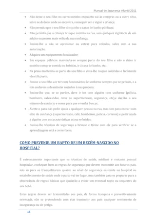 Não deixe o seu filho no carro sozinho enquanto vai às compras ou a outro sítio,
                                                          Manual de Segurança Infantil 2011


       salvo se do local onde se encontra, conseguir ver e vigiar a criança;
       Não permita que o seu filho vá sozinho a casas de banho públicas;
       Não permita que a criança brinque sozinha na rua, sem qualquer vigilância de um
       adulto ou pessoa mais velha da sua confiança;
       Ensine-lhe a não se aproximar ou entrar para veículos, salvo com a sua
       autorização;
       Adquira um equipamento localizador;
       Em espaços públicos mantenha-se sempre perto do seu filho e não o deixe ir
       sozinho comprar comida ou bebidas, ir á casa de banho, etc;
       Na praia mantenha-se perto do seu filho e vista-lhe roupas coloridas e facilmente
       identificáveis;
       Ensine o seu filho a ir ter com funcionários de uniforme sempre que se percam, e a
       não andarem a deambular sozinhos à sua procura;
       Ensine-lhe que, se se perder, deve ir ter com alguém com uniforme (polícia,
       bombeiro, salva-vidas, caixa de supermercado, segurança, etc),e dar-lhe o seu
       número de contacto e nome para que o venha buscar;
       Alerte-o para não pedir ajuda a qualquer pessoa na rua, mas sim para entrar num
       sítio de confiança (supermercado, café, bombeiros, polícia, correios) e pedir ajuda
       a alguém com as características acima referidas;
       Ensine-lhe técnicas de segurança a brincar e treine com ele para verificar se a
       aprendizagem está a correr bem;



COMO PREVENIR UM RAPTO DE UM RECÉM-NASCIDO NO
HOSPITAL?

É extremamente importante que os técnicos de saúde, médicos e restante pessoal
hospitalar, conheçam bem as regras de segurança que devem transmitir aos futuros pais,
não só para os tranquilizarem quanto ao nível de segurança existente no hospital ou
estabelecimento de saúde onde o parto vai ter lugar, mas também para os preparar para a
observância de regras básicas que ajudarão a evitar um eventual rapto ou sequestro do
seu bebé.

Estas regras devem ser transmitidas aos pais, de forma tranquila e preventivamente
orientada, não se pretendendo com elas transmitir aos pais qualquer sentimento de
insegurança ou de perigo.

    16
     16
 