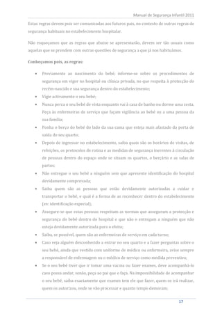 Estas regras devem pois ser comunicadas aos futuros pais, no contexto de outras regras de
                                                          Manual de Segurança Infantil 2011


segurança habituais no estabelecimento hospitalar.

Não esqueçamos que as regras que abaixo se apresentarão, devem ser tão usuais como
aquelas que se prendem com outras questões de segurança a que já nos habituámos.

Conheçamos pois, as regras:

         Previamente ao nascimento do bebé, informe-se sobre os procedimentos de
         segurança em vigor no hospital ou clínica privada, no que respeita à protecção do
         recém-nascido e sua segurança dentro do estabelecimento;
         Vigie activamente o seu bebé;
         Nunca perca o seu bebé de vista enquanto vai à casa de banho ou dorme uma cesta.
         Peça às enfermeiras de serviço que façam vigilância ao bebé ou a uma pessoa da
         sua família;
         Ponha o berço do bebé do lado da sua cama que esteja mais afastado da porta de
         saída do seu quarto;
         Depois de ingressar no estabelecimento, saiba quais são os horários de visitas, de
         refeições, os protocolos de rotina e as medidas de segurança inerentes à circulação
         de pessoas dentro do espaço onde se situam os quartos, o berçário e as salas de
         partos;
         Não entregue o seu bebé a ninguém sem que apresente identificação do hospital
         devidamente comprovada;
         Saiba quem são as pessoas que estão devidamente autorizadas a cuidar e
         transportar o bebé, e qual é a forma de as reconhecer dentro do estabelecimento
         (ex: identificação especial);
         Assegure-se que estas pessoas respeitam as normas que asseguram a protecção e
         segurança do bebé dentro do hospital e que não o entregam a ninguém que não
         esteja devidamente autorizada para o efeito;
         Saiba, se possível, quem são as enfermeiras de serviço em cada turno;
         Caso veja alguém desconhecido a entrar no seu quarto e a fazer perguntas sobre o
         seu bebé, ainda que vestido com uniforme de médico ou enfermeira, avise sempre
         a responsável de enfermagem ou o médico de serviço como medida preventiva;
         Se o seu bebé tiver que ir tomar uma vacina ou fazer exames, deve acompanhá-lo
         caso possa andar, senão, peça ao pai que o faça. Na impossibilidade de acompanhar
         o seu bebé, saiba exactamente que exames tem ele que fazer, quem os irá realizar,
         quem os autorizou, onde se vão processar e quanto tempo demoram;


    17                                                                             17
 