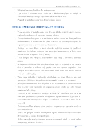 Saiba qual o regime de visitas dos pais ao campo;
                                                            Manual de Segurança Infantil 2011


        Veja se lhe é permitido saber quem são a equipa pedagógica do campo, os
        animadores e equipa de segurança antes de tomar uma decisão;
        Pergunte se pode fazer uma visita de surpresa ao campo;


CENTROS COMERCIAIS E OUTROS ESPAÇOS PÚBLICOS:

        Tenha um plano preparado para o caso de o seu filho(a) se perder, perca tempo a
        explicar-lhe tudo antes de irem para o espaço público;
        Ensine aos seus filhos quais os procedimentos a observar no caso de se perderem,
        nomeadamente, a encontrarem-se junto ao balcão da informação ou junto do
        segurança, no caso de se perderem uns dos outros;
        Explique aos seus filhos a quem deverão dirigir-se quando se perderem,
        precisarem de ajuda ou estiverem com algum problema, o melhor é dirigirem-se
        imediatamente ao vigilante mais próximo;
        Tenha sempre uma fotografia actualizada do seu filho(a). Tire uma a cada seis
        meses;
        Os seus filhos devem trazer identificação dos pais e o seu numero de contacto
        directo (telemóvel e telefone fixo) que terá que estar sempre disponível ( mas
        atenção: não vista roupa aos seus filhos com o nome deles, nem lhes dê objectos
        com essa identificação);
        Vista roupa colorida e facilmente identificável aos seus filhos, e, aos mais
        pequeninos dê-lhes por exemplo um apito para eles usarem se se perderem;
        Acompanhe os seus filhos mais pequenos à casa de banho, não os deixe ir sozinhos;
        Não os deixe sem supervisão em espaços públicos, ainda que estes tenham
        serviços de babysitting;
        Ensine-os a não acederem a qualquer convite para entrarem num carro ou
        aceitarem guloseimas ou prendas; Se alguém os agarrar ensine-os a gritarem e a
        fazerem literalmente um escândalo (ex: “ Socorro não o conheço!“ou “Este não é o
        meu pai,)
        Ensine os seus filhos a denunciarem qualquer comportamento que os incomode, os
        aflija ou atemorize;
        Dentro dos parques obtenha um mapa do espaço e ensine aos seus filhos onde
        devem dirigir-se no caso de se perderem;
        Dê-lhes exemplos dos funcionários a quem devem pedir ajuda, vá mostrar-lhes,
        perca tempo com esses detalhes;

   19                                                                               19
 