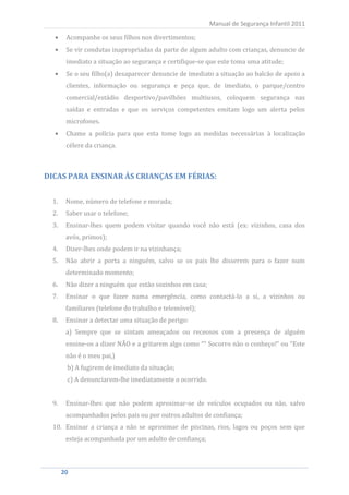Acompanhe os seus filhos nos divertimentos;
                                                           Manual de Segurança Infantil 2011


         Se vir condutas inapropriadas da parte de algum adulto com crianças, denuncie de
         imediato a situação ao segurança e certifique-se que este toma uma atitude;
         Se o seu filho(a) desaparecer denuncie de imediato a situação ao balcão de apoio a
         clientes, informação ou segurança e peça que, de imediato, o parque/centro
         comercial/estádio desportivo/pavilhões multiusos, coloquem segurança nas
         saídas e entradas e que os serviços competentes emitam logo um alerta pelos
         microfones.
         Chame a polícia para que esta tome logo as medidas necessárias à localização
         célere da criança.



DICAS PARA ENSINAR ÀS CRIANÇAS EM FÉRIAS:


  1.     Nome, número de telefone e morada;
  2.     Saber usar o telefone;
  3.     Ensinar-lhes quem podem visitar quando você não está (ex: vizinhos, casa dos
         avós, primos);
  4.     Dizer-lhes onde podem ir na vizinhança;
  5.     Não abrir a porta a ninguém, salvo se os pais lhe disserem para o fazer num
         determinado momento;
  6.     Não dizer a ninguém que estão sozinhos em casa;
  7.     Ensinar o que fazer numa emergência, como contactá-lo a si, a vizinhos ou
         familiares (telefone do trabalho e telemóvel);
  8.     Ensinar a detectar uma situação de perigo:
         a) Sempre que se sintam ameaçados ou receosos com a presença de alguém
         ensine-os a dizer NÃO e a gritarem algo como ““ Socorro não o conheço!“ ou “Este
         não é o meu pai,)
         b) A fugirem de imediato da situação;
         c) A denunciarem-lhe imediatamente o ocorrido.


  9.     Ensinar-lhes que não podem aproximar-se de veículos ocupados ou não, salvo
         acompanhados pelos pais ou por outros adultos de confiança;
  10. Ensinar a criança a não se aproximar de piscinas, rios, lagos ou poços sem que
         esteja acompanhada por um adulto de confiança;



       20
        20
 