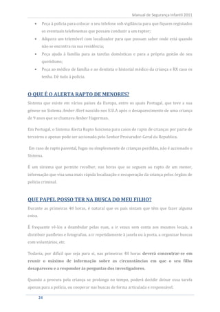 Peça à polícia para colocar o seu telefone sob vigilância para que fiquem registados
                                                           Manual de Segurança Infantil 2011


         os eventuais telefonemas que possam conduzir a um raptor;
         Adquira um telemóvel com localizador para que possam saber onde está quando
         não se encontra na sua residência;
         Peça ajuda à família para as tarefas domésticas e para a própria gestão do seu
         quotidiano;
         Peça ao médico de família e ao dentista o historial médico da criança e RX caso os
         tenha. Dê tudo à polícia.



O QUE É O ALERTA RAPTO DE MENORES?
Sistema que existe em vários países da Europa, entre os quais Portugal, que teve a sua
génese no Sistema Amber Alert nascido nos E.U.A após o desaparecimento de uma criança
de 9 anos que se chamava Amber Hagerman.

Em Portugal, o Sistema Alerta Rapto funciona para casos de rapto de crianças por parte de
terceiros e apenas pode ser accionado pelo Senhor Procurador-Geral da Republica.

Em caso de rapto parental, fugas ou simplesmente de crianças perdidas, não é accionado o
Sistema.

É um sistema que permite recolher, nas horas que se seguem ao rapto de um menor,
informação que visa uma mais rápida localização e recuperação da criança pelos órgãos de
polícia criminal.



QUE PAPEL POSSO TER NA BUSCA DO MEU FILHO?
Durante as primeiras 48 horas, é natural que os pais sintam que têm que fazer alguma
coisa.

É frequente vê-los a deambular pelas ruas, a ir vezes sem conta aos mesmos locais, a
distribuir panfletos e fotografias, a ir repetidamente à janela ou à porta, a organizar buscas
com voluntários, etc.

Todavia, por difícil que seja para si, nas primeiras 48 horas deverá concentrar-se em
reunir o máximo de informação sobre as circunstâncias em que o seu filho
desapareceu e a responder às perguntas dos investigadores.

Quando a procura pela criança se prolonga no tempo, poderá decidir deixar essa tarefa
apenas para a polícia, ou cooperar nas buscas de forma articulada e responsável.

     24
      24
 