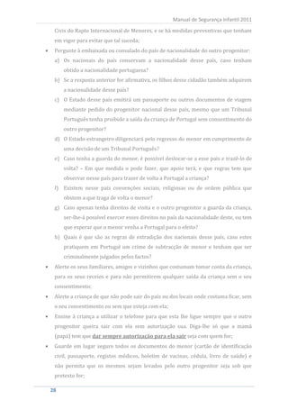 Civis do Rapto Internacional de Menores, e se há medidas preventivas que tenham
                                                    Manual de Segurança Infantil 2011


  em vigor para evitar que tal suceda;
  Pergunte à embaixada ou consulado do país de nacionalidade do outro progenitor:
  a) Os nacionais do país conservam a nacionalidade desse país, caso tenham
      obtido a nacionalidade portuguesa?
  b) Se a resposta anterior for afirmativa, os filhos desse cidadão também adquirem
      a nacionalidade desse país?
  c) O Estado desse país emitirá um passaporte ou outros documentos de viagem
      mediante pedido do progenitor nacional desse país, mesmo que um Tribunal
      Português tenha proibido a saída da criança de Portugal sem consentimento do
      outro progenitor?
  d) O Estado estrangeiro diligenciará pelo regresso do menor em cumprimento de
      uma decisão de um Tribunal Português?
  e) Caso tenha a guarda do menor, é possível deslocar-se a esse país e trazê-lo de
      volta? – Em que medida o pode fazer, que apoio terá, e que regras tem que
      observar nesse país para trazer de volta a Portugal a criança?
  f) Existem nesse país convenções sociais, religiosas ou de ordem pública que
      obstem a que traga de volta o menor?
  g) Caso apenas tenha direitos de visita e o outro progenitor a guarda da criança,
      ser-lhe-á possível exercer esses direitos no país da nacionalidade deste, ou tem
      que esperar que o menor venha a Portugal para o efeito?
  h) Quais é que são as regras de extradição dos nacionais desse país, caso estes
      pratiquem em Portugal um crime de subtracção de menor e tenham que ser
      criminalmente julgados pelos factos?
  Alerte os seus familiares, amigos e vizinhos que costumam tomar conta da criança,
  para os seus receios e para não permitirem qualquer saída da criança sem o seu
  consentimento;
  Alerte a criança de que não pode sair do país ou dos locais onde costuma ficar, sem
  o seu consentimento ou sem que esteja com ela;
  Ensine à criança a utilizar o telefone para que esta lhe ligue sempre que o outro
  progenitor queira sair com ela sem autorização sua. Diga-lhe só que a mamã
  (papá) tem que dar sempre autorização para ela sair seja com quem for;
  Guarde em lugar seguro todos os documentos do menor (cartão de identificação
  civil, passaporte, registos médicos, boletim de vacinas, cédula, livro de saúde) e
  não permita que os mesmos sejam levados pelo outro progenitor seja sob que
  pretexto for;

28
 28
 