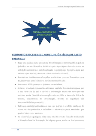 Manual de Segurança Infantil 2011




                              LEMBRE-SE:

                       MAIS VALE PREVENIR DO
                          QUE REMEDIAR!




COMO DEVO PROCEDER SE O MEU FILHO FÔR VÍTIMA DE RAPTO


     Faça uma queixa-crime pelo crime de subtracção de menor junto da polícia
PARENTAL?


     judiciária ou do Ministério Público e peça que sejam alertadas todas as
     entidades competentes pela fiscalização e controlo das fronteiras para que
     se intercepte a criança antes de sair de território nacional;
     Contrate de imediato um advogado e se não tiver recursos financeiros para
     tal, recorra ao apoio judiciário para lhe nomearem um;
     Contacte a APCD para que o ajudem e encaminhem;
     Avise as principais companhias aéreas da sua falta de autorização para que
     o seu filho saia do país e dê-lhes a informação necessária para que eles
     estejam alerta (identificação completa do seu filho e descrição física do
     mesmo,    documentos      de    identificação,   decisão   de   regulação     das
     responsabilidades parentais);
     Fale com a polícia Judiciária para que eles insiram o seu filho nas bases de
     dados de desaparecidos e difundam a informação pelas entidades que
     podem interceptar a criança.
     Se souber qual o país para onde o seu filho foi levado, contacte de imediato
     a Direcção-Geral de Reinserção Social para que se ponha em funcionamento



   30
    30
 
