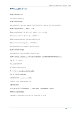 Manual de Segurança Infantil 2011

CONTACTOS ÚTEIS

CONTACTOS GNR:

Aceder a www.gnr.pt

CONTACTOS PSP:

Aceder a http://www.lusitaniacb.net/proteccao_civil/pc_psp_contactos.htm

CONTACTOS POLÍCIA JUDICIÁRIA:

Directoria Lisboa/Vale do Tejo (Piquete) – 213574566

Directoria do Norte (Piquete) – 225088644

Directoria do Centro (Piquete) – 239828130

Directoria do Sul (Piquete) – 289884522

Outros contactos: www.policiajudiciaria.pt

CONTACTOS CPCJ’S:

Aceder a http://www.cnpcjr.pt/search.asp

CONTACTOS ASSOCIAÇÃO PORTUGUESA DE CRIANÇAS DESAPARECIDAS:

Geral: 232 724 647

Fax: 232 724 649

Website: www.ap-cd.pt

E-mail geral: atendimento@ap-cd.pt

Serviço de prevenção

91 019 0000 – atendimento 24h

91 053 3700- atendimento24h

91 053 3730

808 24 24 24 – Linha Saúde 24 – Vertente Linha Saúde Pública

NUMERO EUROPEU:

116000 – Disponível aos dias úteis das 09:00 às 19:00.




    37                                                                           37
 
