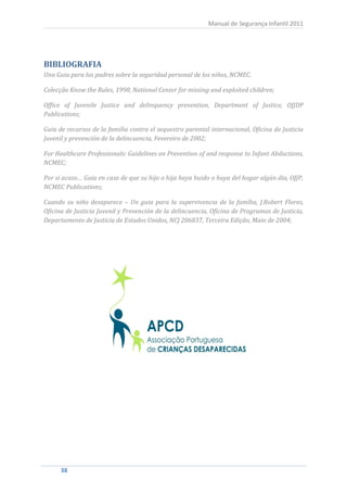 Manual de Segurança Infantil 2011




BIBLIOGRAFIA
Una Guia para los padres sobre la seguridad personal de los niños, NCMEC.

Colecção Know the Rules, 1998, National Center for missing and exploited children;

Office of Juvenile Justice and delinquency prevention, Department of Justice, OJJDP
Publications;

Guia de recursos de la familia contra el sequestro parental internacional, Oficina de Justicia
Juvenil y prevención de la delincuencia, Fevereiro de 2002;

For Healthcare Professionals: Guidelines on Prevention of and response to Infant Abductions,
NCMEC;

Por si acaso… Guia en caso de que su hijo o hija haya huido o huya del hogar algún dia, OJJP,
NCMEC Publications;

Cuando su niño desaparece – Un guia para la supervivencia de la família, J.Robert Flores,
Oficina de Justicia Juvenil y Prevención de la delincuencia, Oficina de Programas de Justicia,
Departamento de Justicia de Estados Unidos, NCJ 206837, Terceira Edição, Maio de 2004;




     38
      38
 