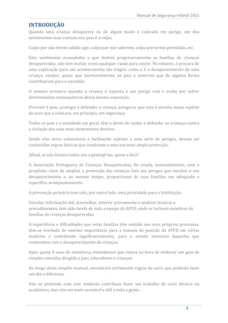 Manual de Segurança Infantil 2011


Quando uma criança desaparece ou de algum modo é colocada em perigo, um dos
INTRODUÇÃO

sentimentos mais comuns nos pais é a culpa.

Culpa por não terem sabido agir, culpa por não saberem, culpa por terem permitido, etc.

Este sentimento avassalador e que destrói progressivamente as famílias de crianças
desaparecidas, não tem muitas vezes qualquer razão para existir. No entanto, a procura de
uma explicação para um acontecimento tão trágico como o é o desaparecimento de uma
criança, conduz, quase que inevitavelmente, os pais a sentirem que de alguma forma
contribuíram para o sucedido.

O mesmo acontece quando a criança é exposta a um perigo real e acaba por sofrer
determinadas consequências dessa mesma exposição.

Prevenir é pois, proteger e defender a criança, assegurar que esta é envolta numa espécie
de aura que a colocará, em princípio, em segurança.

Todos os pais e a sociedade em geral, têm o dever de cuidar e defender as crianças contra
a violação dos seus mais elementares direitos.

Sendo elas seres vulneráveis e facilmente sujeitas a uma série de perigos, devem ser
conhecidas regras básicas que conduzam a uma sua mais ampla protecção.

Afinal, se não formos todos nós a protegê-las, quem o fará?

A Associação Portuguesa de Crianças Desaparecidas, foi criada, nomeadamente, com o
propósito claro de ampliar a protecção das crianças face aos perigos que envolve o seu
desaparecimento e, ao mesmo tempo, proporcionar às suas famílias um adequado e
específico acompanhamento.

A prevenção primária tem sido, por outro lado, uma prioridade para a Instituição.

Veicular informação útil, aconselhar, intervir activamente e analisar técnicas e
procedimentos, tem sido tarefa de toda a equipa da APCD, onde se incluem membros de
famílias de crianças desaparecidas.

A experiência e dificuldades que estas famílias têm sentido nos seus próprios processos,
têm-se revelado de enorme importância para a tomada de posição da APCD em várias
matérias e contribuído significativamente, para o estudo intensivo daquelas que
contendem com o desaparecimento de crianças.

Após quase 4 anos de existência, entendemos que estava na hora de elaborar um guia de
simples consulta, dirigido a pais, educadores e crianças.

Ao longo deste simples manual, encontrará certamente regras de ouro, que poderão fazer
um dia a diferença.

Não se pretende com este modesto contributo fazer um trabalho de cariz técnico ou
académico, mas sim um texto acessível e útil a toda a gente.



      3                                                                             3
 