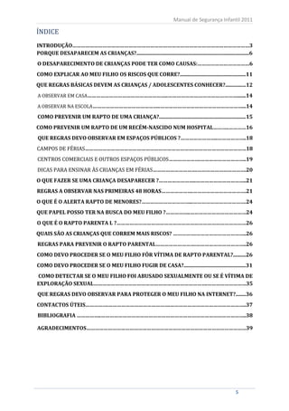 ÍNDICE
                                                                           Manual de Segurança Infantil 2011



INTRODUÇÃO……………………………………………………………………………………………………………3
PORQUE DESAPARECEM AS CRIANÇAS?.......................................................................................6
O DESAPARECIMENTO DE CRIANÇAS PODE TER COMO CAUSAS:………………………………6
COMO EXPLICAR AO MEU FILHO OS RISCOS QUE CORRE?...................................................11
QUE REGRAS BÁSICAS DEVEM AS CRIANÇAS / ADOLESCENTES CONHECER?................12
A OBSERVAR EM CASA………………………………………………..………………………………………….......14

A OBSERVAR NA ESCOLA………………………………………..…………………………………………………...14

COMO PREVENIR UM RAPTO DE UMA CRIANÇA?...................................................................15
COMO PREVENIR UM RAPTO DE UM RECÉM-NASCIDO NUM HOSPITAL………..…………16


CAMPOS DE FÉRIAS………………………………………………………………….………………………………18
QUE REGRAS DEVO OBSERVAR EM ESPAÇOS PÚBLICOS ?……………………..………………..18


CENTROS COMERCIAIS E OUTROS ESPAÇOS PÚBLICOS………………….…………………………..19
DICAS PARA ENSINAR ÀS CRIANÇAS EM FÉRIAS………………………….…………………………….20
O QUE FAZER SE UMA CRIANÇA DESAPARECER ?……………………..……………………………..21
REGRAS A OBSERVAR NAS PRIMEIRAS 48 HORAS………………….……………………………….21
O QUE É O ALERTA RAPTO DE MENORES?……………………………...……………………………….24
QUE PAPEL POSSO TER NA BUSCA DO MEU FILHO ?……………..…………………………………24
O QUE É O RAPTO PARENTA L ?………………………………………………………………………………26
QUAIS SÃO AS CRIANÇAS QUE CORREM MAIS RISCOS? …………….……………………………..26
REGRAS PARA PREVENIR O RAPTO PARENTAL……………………….……………………………..26
COMO DEVO PROCEDER SE O MEU FILHO FÔR VÍTIMA DE RAPTO PARENTAL?..........26
COMO DEVO PROCEDER SE O MEU FILHO FUGIR DE CASA?................................................31
COMO DETECTAR SE O MEU FILHO FOI ABUSADO SEXUALMENTE OU SE É VÍTIMA DE
EXPLORAÇÃO SEXUAL…………………………………………………………………….………………………35
QUE REGRAS DEVO OBSERVAR PARA PROTEGER O MEU FILHO NA INTERNET?........36
CONTACTOS ÚTEIS…………….…………………………………….……………………………………………..37
BIBLIOGRAFIA ……………..………………………………………………………………………………………..38

AGRADECIMENTOS…………………………………………………………………………………………………39




       5                                                                                                     5
 