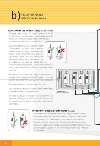 10 11
PORTALÁMPARAS (rosetas)
· Si son metálicos deben tener instalación de puesta a tierra.
· Deben estar firmes y muy bien fijados a la pared.
· No deben estar sueltos.
INTERRUPTORES AUTOMÁTICOS (tacos)
· Cada interruptor debe controlar un solo circuito de la vivienda.
· Todos los interruptores deben estar en el tablero de distribución.
· Los interruptores no deben estar rotos, quemados ni sueltos.
· Siempre se deben utilizar interruptores automáticos pues estos
contienen mecanismos de seguridad para detectar fallas eléctricas.
· Los interruptores deben ser los adecuados para la carga instalada
de la vivienda.
TABLERO DE DISTRIBUCIÓN (Caja de tacos)
· Siempre debe haber un tablero presente en el
predio. Ya que sin él no hay ningún dispositivo de
protección frente a posibles fallas internas que
pueden causar incendios o cortos circuitos.
· Los interruptores (tacos) no deben estar
“puenteados” es decir que conecten
directamente los cables que entran a los
tacos y salen a los diferentes circuitos
del hogar. Esta es una costumbre
incorrecta, peligrosa y muy común en
viviendas en las que se saltan con
frecuencia los interruptores. Como consecuencia, tu
casa queda desprotegida frente a posibles fallas
internas.
· El tablero de distribución (caja, interruptores e
instalaciones) no debe estár deteriorado o en mal
estado, debe estar firme y muy bien fijado a la pared.
· Siempre debe tener una tapa de protección.
· Los elementos utilizados deben estar certificados
por las entidades correspondientes.
· Si salta cualquier interruptor reiteradamente es
señal de que algo está funcionando mal. Por lo cual
te recomendamos llamar un técnico electricista
certificado.
CIRCUITO ELÉCTRICO
· Los cables e instalaciones deben estar bien aislados. El contacto de
elementos mal aislados puede generar cortocircuitos.
· Utilizar siempre cables de calibre adecuado (10 AWG) para el circuito.
TOMACORRIENTES (enchufes)
· Los tomacorrientes deben estar firmes y muy bien fijados a la pared.
· Todos los tomacorrientes deben tener punto de puesta a tierra.
· En lo posible no se deben utilizar multitomas. En caso que se vayan a utilizar
se debe verificar que no superen la capacidad permitida.
· Ten en cuenta que en los baños y otros lugares expuestos a la humedad y al
agua se debe instalar tomacorrientes con características especiales para
lugares húmedos.
· Se deben utilizar tomacorrientes que estén certificados por las entidades
correspondientes.
INTERRUPTORES
· Los interruptores deben estar en buenas condiciones y sin defectos como
humedad, sueltos o rotos.
· Deben estar firmes y muy bien fijados a la pared.
· Deben estar muy bien tapados.
· Deben estar certificados por las entidades correspondientes.
En instalaciones
eléctricas internasb) 2Herramientas
para reconocer
anomalías
* La caja debe
permanecer cerrada.
 