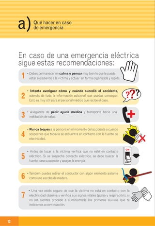 Guía de primeros auxilios
y teléfonos de emergencia.
12 13
En caso de una emergencia eléctrica
sigue estas recomendaciones:
1
2
3
4
5
6
7
3Qué hacer en caso
de emergenciaa)
Síntomas:
• Ausencia de respiración pero aún hay
pulso (procura tomar el pulso en el
cuello u oyendo el corazón directamen-
te en el pecho)
• Color azul o morado de mucosas y piel
• Dilatación de las pupilas
Ante la presencia de estos signos,
debes iniciar inmediatamente las
maniobras de Respiración Artificial
(boca a boca) Siguiente página.
PUPILA NORMAL
PUPILA DILATADA
Paro Respiratorio
SIN RESPIRACIÓN
CON PULSO
En los casos de electrocución se puede presentar además de quemaduras
paro cardiaco, respiratorio o los dos (para cardio-respiratorio)
• Debes permanecer en calma y pensar muy bien lo que le puede
estar sucediendo a la víctima y actuar en forma organizada y rápida.
• Intenta averiguar cómo y cuándo sucedió el accidente,
además de toda la información adicional que puedas conseguir.
Esto es muy útil para el personal médico que recibe el caso.
• Asegúrate de pedir ayuda médica y transporte hacia una
institución de salud.
• Nunca toques a la persona en el momento del accidente o cuando
sospeches que todavía se encuentra en contacto con la fuente de
electricidad.
• Antes de tocar a la víctima verifica que no esté en contacto
eléctrico. Si se sospecha contacto eléctrico, se debe buscar la
fuente para suspender y apagar la energía.
•También puedes retirar el conductor con algún elemento aislante
como una escoba de madera.
• Una vez estés seguro de que la víctima no está en contacto con la
electricidad observa y verifica sus signos vitales (pulso y respiración), si
no los sientes procede a suministrarle los primeros auxilios que te
indicamos a continuación.
ON
OFF
 