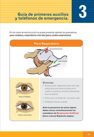 Guía de primeros auxilios
y teléfonos de emergencia.
12 13
En caso de una emergencia eléctrica
sigue estas recomendaciones:
1
2
3
4
5
6
7
3Qué hacer en caso
de emergenciaa)
Síntomas:
• Ausencia de respiración pero aún hay
pulso (procura tomar el pulso en el
cuello u oyendo el corazón directamen-
te en el pecho)
• Color azul o morado de mucosas y piel
• Dilatación de las pupilas
Ante la presencia de estos signos,
debes iniciar inmediatamente las
maniobras de Respiración Artificial
(boca a boca) Siguiente página.
PUPILA NORMAL
PUPILA DILATADA
Paro Respiratorio
SIN RESPIRACIÓN
CON PULSO
En los casos de electrocución se puede presentar además de quemaduras
paro cardiaco, respiratorio o los dos (para cardio-respiratorio)
• Debes permanecer en calma y pensar muy bien lo que le puede
estar sucediendo a la víctima y actuar en forma organizada y rápida.
• Intenta averiguar cómo y cuándo sucedió el accidente,
además de toda la información adicional que puedas conseguir.
Esto es muy útil para el personal médico que recibe el caso.
• Asegúrate de pedir ayuda médica y transporte hacia una
institución de salud.
• Nunca toques a la persona en el momento del accidente o cuando
sospeches que todavía se encuentra en contacto con la fuente de
electricidad.
• Antes de tocar a la víctima verifica que no esté en contacto
eléctrico. Si se sospecha contacto eléctrico, se debe buscar la
fuente para suspender y apagar la energía.
•También puedes retirar el conductor con algún elemento aislante
como una escoba de madera.
• Una vez estés seguro de que la víctima no está en contacto con la
electricidad observa y verifica sus signos vitales (pulso y respiración), si
no los sientes procede a suministrarle los primeros auxilios que te
indicamos a continuación.
ON
OFF
 