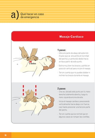 16 17
Si estás solo haz 10 masajes
cardiacos (más o menos 1 por
segundo), para, y luego haz
dos respiraciones.
Si estás acompañado,
haz 2 respiraciones iniciales,
5 masajes cardiacos
y 1 respiración artificial.
Así sucesivamente hasta que
la persona recupere
el pulso, esto lo sabes
revisando periódicamente
el pulso y la respiración.
Si el paciente no responde,
continúa realizando
esta maniobra hasta
que se tenga ayuda
médica profesional.
En lo posible, informa siempre
la dirección exacta del evento y describe
lo sucedido con el mayor número
de detalles que puedas encontrar.
Si eres testigo o sufres
alguna emergencia con tus
instalaciones eléctricas,
repórtala inmediatamente
llamando a cualquiera de
los siguientes teléfonos:
3Qué hacer en caso
de emergenciaa)
Teléfonos de
emergenciab)Masaje Cardiaco
Fonoservicio 115
Fonoservicio 01-8000-912-115
Cundinamarca
Desde Celular 115
Comcel o Movistar
Bomberos 119
Ambulancias 125 - 132
Policía 112
Defensa Civil 640 9466
1 paso:
· Ubica la parte de abajo del esternón
(hueso que se encuentra en la mitad
del pecho) y cuenta dos dedos hacia
arriba a partir de este punto.
· Estira muy bien los brazos y ponlos en
posición vertical para iniciar el masaje.
· Ten en cuenta que no puedes doblar ni
inclinar los brazos durante el masaje.
2 paso:
· Una vez ubicado este punto pon tu mano
derecha totalmente abierta y luego tu
mano izquierda encima de esta.
. Inicia el masaje cardiaco presionando
verticalmente hacia abajo con fuerza,
casi hasta presionar una tercera parte
del pecho.
. Ten en cuenta que es normal que en
algunos casos se rompan las costillas.
2 dedos
Guía de primeros auxilios
y teléfonos de emergencia.
 