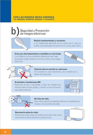 20 21
Realiza mantenimientos y revisiones
a tus instalaciones eléctricas, ten en cuenta que tu casa y/o
locales comerciales deben revisarse mínimo una vez cada 10 años.
Conecta sólo un enchufe en cada toma
En lo posible no uses extensiones y ten cuidado de no
abusar de multitomas.
Evita usar electrodomésticos o bombillas en mal estado
o con fallas en su funcionamiento, además de crear fugas
de energía, pueden ocasionar cortos circuitos y otros riesgos
eléctricos.
Usa reguladores de tensión.
Aunque la calidad del servicio de energía prestada por CODENSA
es muy buena te recomendamos utilizar reguladores de tensión
para los electrodomésticos más sensibles a variaciones de tensión
como televisores, equipos de sonido y reproductores de video.
Sólo productos certificados.
Todos los productos que utilices en tus instalaciones eléctri-
cas nuevas, en ampliaciones o remodelaciones, deben estar
certificados por organismos debidamente autorizados.
Ojo a los tacos.
Si observas en forma reiterada que los interruptores termo-
magnéticos se activan (“se salta el taco”), consulta
inmediatamente a un técnico electricista.
Acometida e instalaciones OK.
Asegúrate de que tu acometida y todas las instalaciones
internas estén en buen estado y cuenten con las normas de
seguridad necesarias.
Nada de multitomas en el baño.
En el baño nunca utilices extensiones ni multitomas.
Instala tomacorrientes con características especiales
para lugares húmedos
Siempre con los tacos abajo.
Si tienes que manipular alguna parte de la instalación
eléctrica, aunque sea cambiar una bombilla, debes hacerlo
siempre sin energía (baja los tacos).
Seguridad y Prevención
de riesgos eléctricosb)
Buenas ideas
CODENSA.CON LAS BUENAS IDEAS CODENSA
TU ENERGÍA SIEMPRE SEGURA Y EFICIENTE
4
Desconecta antes de viajar
Siempre que vayas a dejar tu residencia por varios días, desco-
necta todos los electrodomésticos antes de salir.
Las instalaciones localizadas en ambientes especiales clasificadas como áreas peligrosas, deben ser
consultadas en la norma NTC 2050 (Código Eléctrico Colombiano) o directamente en el Ministerio de
Minas y Energía – Subdirección de Energía.
No hales del cable.
Desconecta siempre los aparatos eléctricos, tomándolos de
la base, nunca los hales del cable.
Confía solamente en personal calificado
Verifica siempre que las personas que realicen algún trabajo
eléctrico estén debidamente acreditadas, y que tengan
matrícula profesional vigente.
 