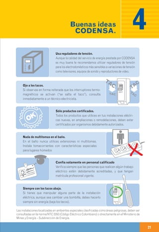 20 21
Realiza mantenimientos y revisiones
a tus instalaciones eléctricas, ten en cuenta que tu casa y/o
locales comerciales deben revisarse mínimo una vez cada 10 años.
Conecta sólo un enchufe en cada toma
En lo posible no uses extensiones y ten cuidado de no
abusar de multitomas.
Evita usar electrodomésticos o bombillas en mal estado
o con fallas en su funcionamiento, además de crear fugas
de energía, pueden ocasionar cortos circuitos y otros riesgos
eléctricos.
Usa reguladores de tensión.
Aunque la calidad del servicio de energía prestada por CODENSA
es muy buena te recomendamos utilizar reguladores de tensión
para los electrodomésticos más sensibles a variaciones de tensión
como televisores, equipos de sonido y reproductores de video.
Sólo productos certificados.
Todos los productos que utilices en tus instalaciones eléctri-
cas nuevas, en ampliaciones o remodelaciones, deben estar
certificados por organismos debidamente autorizados.
Ojo a los tacos.
Si observas en forma reiterada que los interruptores termo-
magnéticos se activan (“se salta el taco”), consulta
inmediatamente a un técnico electricista.
Acometida e instalaciones OK.
Asegúrate de que tu acometida y todas las instalaciones
internas estén en buen estado y cuenten con las normas de
seguridad necesarias.
Nada de multitomas en el baño.
En el baño nunca utilices extensiones ni multitomas.
Instala tomacorrientes con características especiales
para lugares húmedos
Siempre con los tacos abajo.
Si tienes que manipular alguna parte de la instalación
eléctrica, aunque sea cambiar una bombilla, debes hacerlo
siempre sin energía (baja los tacos).
Seguridad y Prevención
de riesgos eléctricosb)
Buenas ideas
CODENSA.CON LAS BUENAS IDEAS CODENSA
TU ENERGÍA SIEMPRE SEGURA Y EFICIENTE
4
Desconecta antes de viajar
Siempre que vayas a dejar tu residencia por varios días, desco-
necta todos los electrodomésticos antes de salir.
Las instalaciones localizadas en ambientes especiales clasificadas como áreas peligrosas, deben ser
consultadas en la norma NTC 2050 (Código Eléctrico Colombiano) o directamente en el Ministerio de
Minas y Energía – Subdirección de Energía.
No hales del cable.
Desconecta siempre los aparatos eléctricos, tomándolos de
la base, nunca los hales del cable.
Confía solamente en personal calificado
Verifica siempre que las personas que realicen algún trabajo
eléctrico estén debidamente acreditadas, y que tengan
matrícula profesional vigente.
 
