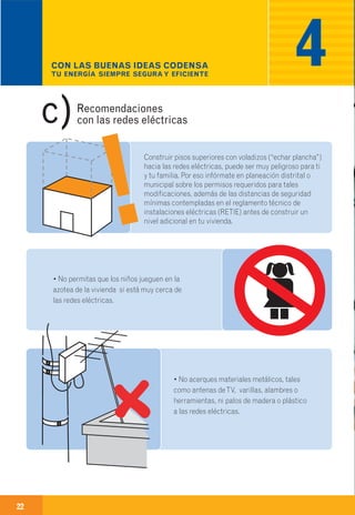 22
Información adicional.
Construir pisos superiores con voladizos (“echar plancha”)
hacia las redes eléctricas, puede ser muy peligroso para ti
y tu familia. Por eso infórmate en planeación distrital o
municipal sobre los permisos requeridos para tales
modificaciones, además de las distancias de seguridad
mínimas contempladas en el reglamento técnico de
instalaciones eléctricas (RETIE) antes de construir un
nivel adicional en tu vivienda.
• No acerques materiales metálicos, tales
como antenas deTV, varillas, alambres o
herramientas, ni palos de madera o plástico
a las redes eléctricas.
• No permitas que los niños jueguen en la
azotea de la vivienda si está muy cerca de
las redes eléctricas.
Recomendaciones
con las redes eléctricasc)
CON LAS BUENAS IDEAS CODENSA
TU ENERGÍA SIEMPRE SEGURA Y EFICIENTE
4 5
· Nuevas cuentas.
· Independización de cuentas.
· Aumentos de carga.
· Incorporación de cuentas.
· Traslado de medidores y factibilidades.
Comunícate con nosotros
para información sobre
trámites, requisitos
y solicitudes referentes a:
Comunícate
con nosotros en:
· Fonoservicio 115,
· Fonoservicio Cundinamarca 01-8000-912-115
· www.CODENSA.com.co
· Centros de Servicio.
 