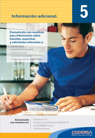 22
Información adicional.
Construir pisos superiores con voladizos (“echar plancha”)
hacia las redes eléctricas, puede ser muy peligroso para ti
y tu familia. Por eso infórmate en planeación distrital o
municipal sobre los permisos requeridos para tales
modificaciones, además de las distancias de seguridad
mínimas contempladas en el reglamento técnico de
instalaciones eléctricas (RETIE) antes de construir un
nivel adicional en tu vivienda.
• No acerques materiales metálicos, tales
como antenas deTV, varillas, alambres o
herramientas, ni palos de madera o plástico
a las redes eléctricas.
• No permitas que los niños jueguen en la
azotea de la vivienda si está muy cerca de
las redes eléctricas.
Recomendaciones
con las redes eléctricasc)
CON LAS BUENAS IDEAS CODENSA
TU ENERGÍA SIEMPRE SEGURA Y EFICIENTE
4 5
· Nuevas cuentas.
· Independización de cuentas.
· Aumentos de carga.
· Incorporación de cuentas.
· Traslado de medidores y factibilidades.
Comunícate con nosotros
para información sobre
trámites, requisitos
y solicitudes referentes a:
Comunícate
con nosotros en:
· Fonoservicio 115,
· Fonoservicio Cundinamarca 01-8000-912-115
· www.CODENSA.com.co
· Centros de Servicio.
 