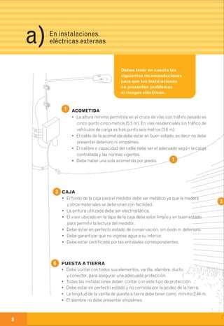 Debes tener en cuenta las
siguientes recomendaciones
para que tus instalaciones
no presenten problemas
ni riesgos eléctricos.
ACOMETIDA
• La altura mínima permitida en el cruce de vías con tráfico pesado es
cinco punto cinco metros (5.5 m). En vías residenciales sin tráfico de
vehículos de carga es tres punto seis metros (3.6 m).
• El cable de la acometida debe estar en buen estado, es decir no debe
presentar deterioro ni empalmes.
• El calibre o capacidad del cable debe ser el adecuado según la carga
contratada y las normas vigentes.
• Debe haber una sola acometida por predio.
DUCTO
• El diámetro debe ser el adecuado
para garantizar el desplazamiento y
ventilación del cable en su interior.
• Debe estar en perfecto estado, sin
perforaciones ni oxidaciones.
• El material debe ser metálico
galvanizado (IMC o Rígido).
• Debe tener siempre un capacete en
la parte superior para evitar la
entrada de agua en el ducto.
PARCIAL
• No debe presentar ningún tipo de empalme.
• Los cables no deben presentar deterioro.
• El calibre o capacidad del cable debe ser el adecuado
según la carga contratada y las normas vigentes.
• No debe ir más de una parcial por el mismo ducto.
INTERRUPTORTERMOMAGNÉTICO
• Todas las instalaciones deben contar siempre
con un interruptor después de cada medidor.
• Deberá ser automático para que se accione
al detectar sobrecargas de corriente y
cortocircuitos.
• Debe estar certificado por las entidades
correspondientes.
6
6
1
2
3
4
4
2
1
CAJA
• El fondo de la caja para el medidor debe ser metálico ya que la madera
y otros materiales se deterioran con facilidad.
• La pintura utilizada debe ser electrostática.
• El visor ubicado en la tapa de la caja debe estar limpio y en buen estado
para permitir la lectura del medidor.
• Debe estar en perfecto estado de conservación, sin óxido ni deterioro.
• Debe garantizar que no ingrese agua a su interior.
• Debe estar certificada por las entidades correspondientes.
5
PUESTA ATIERRA
• Debe contar con todos sus elementos, varilla, alambre, ducto
y conector, para asegurar una adecuada protección.
• Todas las instalaciones deben contar con este tipo de protección.
• Debe estar en perfecto estado y no corroída por la acidez de la tierra.
• La longitud de la varilla de puesta a tierra debe tener como mínimo 2.44 m.
• El alambre no debe presentar empalmes.
MEDIDOR
• Siempre que se esté utilizando algún aparato eléctrico en el predio, el
disco del medidor debe girar continuamente (si el medidor no es de disco
la señal luminosa debe permanecer intermitente).
• Todos los medidores deben tener unos sellos de seguridad, los cuales
siempre deben estar en perfecto estado.
• La tapa interna protectora del medidor debe estar limpia y en buen estado.
7
3
8 9
En instalaciones
eléctricas externasa) 2
7
5
Herramientas
para reconocer
anomalías.
 
