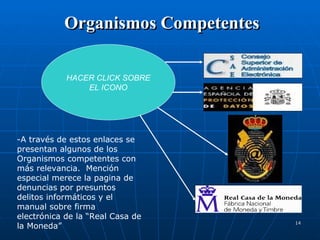 Organismos Competentes HACER CLICK SOBRE EL ICONO -A través de estos enlaces se presentan algunos de los Organismos competentes con más relevancia.  Mención especial merece la pagina de denuncias por presuntos delitos informáticos y el manual sobre firma electrónica de la “Real Casa de la Moneda” 
