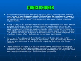 CONCLUSIONES Hemos definido el comercio electrónico de varias formas, como resumen podemos decir que  es el uso de las tecnologías informáticas para realizar la compra y venta de bienes y servicios,  sencilla definición de un fenómeno que se ha colado de puntillas en nuestras vidas y que actualmente alcanza un nivel de expansión importantísimo. Cosas que hoy en día consideramos habituales eran impensables hace pocos años en este tipo de comercio: reservar un hotel, comprar un ordenador, un coche, un teléfono móvil, matricularse en una universidad, utilizar nuestra cuenta bancaria, pedir un préstamo, comprar acciones en cualquier bolsa mundial, etc. El abanico de posibilidades es prácticamente infinito. Solamente en una página como Ebay existen 150 millones de artículos expuestos; el establecimiento más grande imaginado está muy lejos de estas cifras y todo esto sin movernos de nuestra casa. Aunque, por desgracia, paralelamente al incremento de este comercio se han incrementado los delitos, los fraudes y las trampas y todos los países han tenido que hacer un gran esfuerzo a la hora de intentar regular jurídicamente este tipo de actividad. Todos debemos, por tanto, a la vez que aprovechamos las sinergias derivadas de este gran mercado luchar por conseguir una máxima transparencia y seguridad en el mismo así como dotarlo de las herramientas que permitan cada vez mejorarlo; sirva por eso, este manual, como un tímido intento de conseguirlo. 