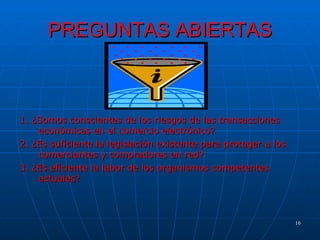 PREGUNTAS ABIERTAS 1. ¿Somos conscientes de los riesgos de las transacciones económicas en el comercio electrónico? 2. ¿Es suficiente la legislación existente para proteger a los comerciantes y compradores en red? 3. ¿Es eficiente la labor de los organismos competentes actuales? 