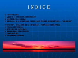 I N D I C E 0. INTRODUCCIÓN. 1. ¿QUÉ ES EL COMERCIO ELECTRÓNICO? 2. LEGISLACIÓN APLICABLE. 3. AMENAZAS A LA SEGURIDAD. PRINCIPALES DELITOS INFORMÁTICOS. – “SKIMMING” – “ PHISHING”– VIOLACIÓN DE LA INTIMIDAD – PROPIEDAD INTELECTUAL –  4. FIRMA ELECTRÓNICA. 5. OPCIONES DE SEGURIDAD. 6. ORGANISMOS COMPETENTES. 7. CONCLUSIONES. 8. PREGUNTAS ABIERTAS. 
