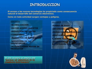 INTRODUCCION   El acceso a las nuevas tecnologías ha propiciado como consecuencia natural el desarrollo del comercio electrónico.  Como en toda actividad surgen ventajas y peligros.  VENTAJAS -GLOBALIZACION -MAYOR ACCESO CLIENTES -REDUCCION DE COSTES -COMODIDAD  -REDUCCION DE ALMACENAJE -REDUCCION DE INVENTARIOS -ACCESO A GAMA MAYOR DE PRODUCTOS En este escenario se enmarca este  “MANUAL DE SEGURIDAD EN EL COMERCIO ELECTRONICO” PELIGROS -FORMA DE PAGO -INTANGIBILIDAD -PRIVACIDAD Y SEGURIDAD -POSTVENTA  Y, SOBRE TODO  -APARICION DE NUEVAS ACTIVIDADES DELICITIVAS 