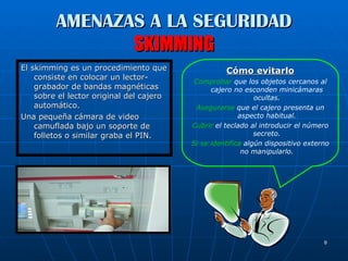 AMENAZAS A LA SEGURIDAD SKIMMING El skimming es un procedimiento que consiste en colocar un lector-grabador de bandas magnéticas sobre el lector original del cajero automático.  Una pequeña cámara de video camuflada bajo un soporte de folletos o similar graba el PIN. Cómo evitarlo Comprobar  que los objetos cercanos al cajero no esconden minicámaras ocultas. Asegurarse  que el cajero presenta un aspecto habitual. Cubrir  el teclado al introducir el número secreto. Si se identifica  algún dispositivo externo no manipularlo. 