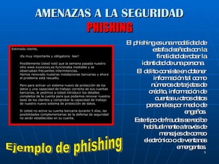AMENAZAS A LA SEGURIDAD PHISHING El phishing es una modalidad de estafa diseñada con la finalidad de robar la identidad de una persona.  El delito consiste en obtener información tal como números de tarjetas de crédito, información de cuentas u otros datos personales por medio de engaños. Este tipo de fraudes se recibe habitualmente a través de mensajes de correo electrónico o de ventanas emergentes. Estimado cliente, ¡Es muy importante y obligatorio  leer! Posiblemente Usted notó que la semana pasada nuestro sitio www.xxxxxxxx.es funcionaba inestable y se observaban frecuentes intermitencias. Hemos renovado nuestras instalaciones bancarias y ahora el problema está resuelto. Pero para activar un sistema nuevo de protección de los datos y una capacidad de trabajo correcta de sus cuentas bancarias, le pedimos a Usted introducir los detalles completos de la cuenta para que podamos renovar nuestra base de los clientes y comprobar la capacidad de trabajo de nuestro nuevo sistema de protección de datos. Si Usted no active su cuenta bancaria durante 5 días, las posibilidades complementarias de la defensa de seguridad no serán establecidas en su cuenta. Ejemplo de phishing 