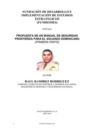 Fundeimes.blogsopt.com1
FUNDACIÓN DE DESARROLLO E
IMPLEMENTACIÓN DE ESTUDIOS
ESTRATEGICOS
(FUNDEIMES)
TITULO:
PROPUESTA DE UN MANUAL DE SEGURIDAD
FRONTERIZA PARA EL SOLDADO DOMINICANO
(PRIMERA PARTE)
AUTOR:
RAUL RAMIREZ RODRIGUEZ
CORONEL EJERCITO DE REPÚBLICA DOMINICANA (DEM)
MAGISTER EN DEFENSA Y SEGURIDAD NACIONAL
SANTO DOMINGO, D. N.
AÑO 2014
 