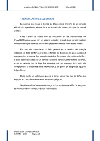 MANUAL DE POLÍTICAS DE SEGURIDAD              (INAMUJER)




       1.10.INSTALACIONES ELÉCTRICAS

       La energía que llega al Centro de Datos debe provenir de un circuito
eléctrico independiente, el cual debe ser tomado del tablero principal de todo el
edificio.

       Cada Centro de Datos que se encuentre en las instalaciones de
INAMUJER debe contar con un tablero protector, el cual debe permitir realizar
cortes de energía eléctrica en caso de presentarse fallos como sobre voltaje.

       En caso de presentarse un fallo general en el servicio de energía
eléctrica se debe contar con UPSs o Bancos de Baterías de gran capacidad
que permitan el normal funcionamiento de los Servidores, dispositivos de Red,
y aires acondicionados por un tiempo suficiente para solventar la falla eléctrica,
o en su defecto dar de baja los servicios que se manejan, todo esto sin
comprometer la integridad de la información, y sin poner en peligro los equipos
informáticos.

       Debe existir un sistema de puesta a tierra, para evitar que se dañen los
equipos en caso de una corriente transitoria peligrosa.

       Se debe realizar balanceo de carga en los equipos con el fin de asegurar
la continuidad del servicio, y evitar sobrecargas.




INGENIERÍA EN INFORMÁTICA
IUTOMS - 2011      Página 10
 