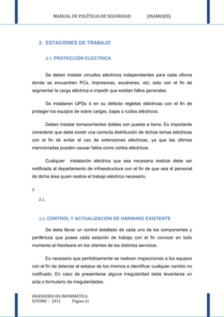 MANUAL DE POLÍTICAS DE SEGURIDAD               (INAMUJER)




     2. ESTACIONES DE TRABAJO


            2.1. PROTECCIÓN ELECTRICA



            Se deben instalar circuitos eléctricos independientes para cada oficina
donde se encuentren PCs, Impresoras, escáneres, etc; esto con el fin de
segmentar la carga eléctrica e impedir que existan fallos generales.

            Se instalaran UPSs ó en su defecto regletas eléctricas con el fin de
proteger los equipos de sobre cargas, bajas o ruidos eléctricos.

            Deben instalar tomacorrientes dobles con puesta a tierra. Es importante
considerar que debe existir una correcta distribución de dichas tomas eléctricas
con el fin de evitar el uso de extensiones eléctricas, ya que las últimas
mencionadas pueden causar fallos como cortos eléctricos.

            Cualquier   instalación eléctrica que sea necesaria realizar debe ser
notificada al departamento de infraestructura con el fin de que sea el personal
de dicha área quien realice el trabajo eléctrico necesario.

2.

     2.1.



     2.2. CONTROL Y ACTUALIZACIÓN DE HARWARE EXISTENTE

            Se debe llevar un control detallado de cada uno de los componentes y
periféricos que posee cada estación de trabajo con el fin conocer en todo
momento el Hardware en los clientes de los distintos servicios.

            Es necesario que periódicamente se realicen inspecciones a los equipos
con el fin de detectar el estatus de los mismos e identificar cualquier cambio no
notificado. En caso de presentarse alguna irregularidad debe levantarse un
acta o formulario de irregularidades.


INGENIERÍA EN INFORMÁTICA
IUTOMS - 2011      Página 11
 