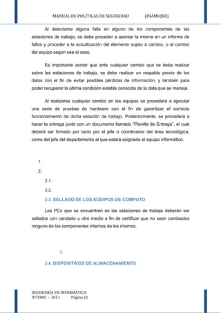 MANUAL DE POLÍTICAS DE SEGURIDAD         (INAMUJER)

        Al detectarse alguna falla en alguno de los componentes de las
estaciones de trabajo, se debe proceder a asentar la misma en un informe de
fallos y proceder a la actualización del elemento sujeto a cambio, o al cambio
del equipo según sea el caso.

        Es importante acotar que ante cualquier cambio que se deba realizar
sobre las estaciones de trabajo, se debe realizar un respaldo previo de los
datos con el fin de evitar posibles pérdidas de información, y también para
poder recuperar la última condición estable conocida de la data que se maneja.

        Al realizarse cualquier cambio en los equipos se procederá a ejecutar
una serie de pruebas de hardware con el fin de garantizar el correcto
funcionamiento de dicha estación de trabajo. Posteriormente, se procederá a
hacer la entrega junto con un documento llamado “Planilla de Entrega”, el cual
deberá ser firmado por tanto por el jefe o coordinador del área tecnológica,
como del jefe del departamento al que estará asignado el equipo informático.



   1.

   2.

        2.1.

        2.2.

        2.3. SELLADO DE LOS EQUIPOS DE COMPUTO

        Los PCs que se encuentren en las estaciones de trabajo deberán ser
sellados con candado u otro medio a fin de certificar que no sean cambiados
ninguno de los componentes internos de los mismos.




                  1.

        2.4. DISPOSITIVOS DE ALMACENAMIENTO




INGENIERÍA EN INFORMÁTICA
IUTOMS - 2011      Página 12
 