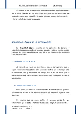 MANUAL DE POLÍTICAS DE SEGURIDAD            (INAMUJER)

       Se prohíbe el uso de dispositivos de almacenamiento como Pen Drives o
Disco Duros Externos en las estaciones de trabajo sin la autorización del
personal a cargo, esto con el fin de evitar pérdidas o robos de información y
evitar el traslado de virus a los equipos.




SEGURIDAD LÓGICA DE LA INFORMACIÓN

       La Seguridad Lógica consiste en la aplicación de barreras y
procedimientos que resguarden el acceso a los datos y sólo se permita acceder
a ellos a las personas autorizadas, para tal fin se establecen las siguientes
medidas de reguardo:



1. CONTROLES DE ACCESO


       Al momento de hablar de controles de acceso es importante que se
hagan periódicamente auditorias a los usuarios y perfiles que se manejen tanto
en servidores, red, y estaciones de trabajo, con el fin de evitar que se
encuentren usuarios de personas no autorizadas o que quizás ya no laboren en
la institución.



   1.1. SERVIDORES LOCALES

       Debe existir por lo menos un Administrador de Servidores que garantice
los niveles de acceso a los distintos usuarios que requieran ingresar a los
servidores.

       Se requiere que se creen perfiles de usuario, siendo los que
determinaran que se podrá o no hacer de acuerdo a los privilegios existentes.

INGENIERÍA EN INFORMÁTICA
IUTOMS - 2011      Página 13
 