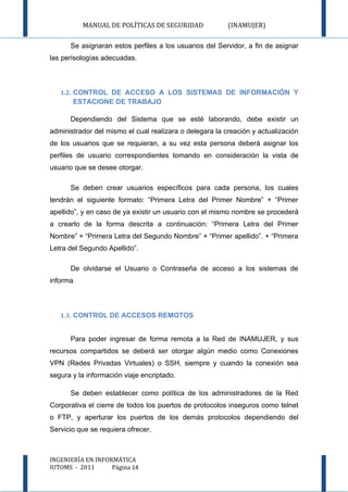 MANUAL DE POLÍTICAS DE SEGURIDAD               (INAMUJER)

      Se asignaran estos perfiles a los usuarios del Servidor, a fin de asignar
las perisologías adecuadas.



   1.2. CONTROL DE ACCESO A LOS SISTEMAS DE INFORMACIÓN Y
       ESTACIONE DE TRABAJO

      Dependiendo del Sistema que se esté laborando, debe existir un
administrador del mismo el cual realizara o delegara la creación y actualización
de los usuarios que se requieran, a su vez esta persona deberá asignar los
perfiles de usuario correspondientes tomando en consideración la vista de
usuario que se desee otorgar.

      Se deben crear usuarios específicos para cada persona, los cuales
tendrán el siguiente formato: “Primera Letra del Primer Nombre” + “Primer
apellido”, y en caso de ya existir un usuario con el mismo nombre se procederá
a crearlo de la forma descrita a continuación: “Primera Letra del Primer
Nombre” + “Primera Letra del Segundo Nombre” + “Primer apellido”. + “Primera
Letra del Segundo Apellido”.

      De olvidarse el Usuario o Contraseña de acceso a los sistemas de
informa



   1.3. CONTROL DE ACCESOS REMOTOS


      Para poder ingresar de forma remota a la Red de INAMUJER, y sus
recursos compartidos se deberá ser otorgar algún medio como Conexiones
VPN (Redes Privadas Virtuales) o SSH, siempre y cuando la conexión sea
segura y la información viaje encriptado.

      Se deben establecer como política de los administradores de la Red
Corporativa el cierre de todos los puertos de protocolos inseguros como telnet
o FTP, y aperturar los puertos de los demás protocolos dependiendo del
Servicio que se requiera ofrecer.



INGENIERÍA EN INFORMÁTICA
IUTOMS - 2011      Página 14
 
