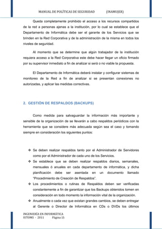 MANUAL DE POLÍTICAS DE SEGURIDAD                  (INAMUJER)

      Queda completamente prohibido el acceso a los recursos compartidos
de la red a personas ajenas a la institución, por lo cual se establece que el
Departamento de Informática debe ser el garante de los Servicios que se
brinden en la Red Corporativa y de la administración de la misma en todos los
niveles de seguridad.

      Al momento que se determine que algún trabajador de la institución
requiera acceso a la Red Corporativa este debe hacer llegar un oficio firmado
por su supervisor inmediato a fin de analizar si será o no viable la propuesta.

      El Departamento de Informática deberá instalar y configurar sistemas de
monitoreo de la Red a fin de analizar si se presentan conexiones no
autorizadas, y aplicar las medidas correctivas.




2. GESTIÓN DE RESPALDOS (BACKUPS)


      Como medida para salvaguardar la información más importante y
sensible de la organización de se llevarán a cabo respaldos periódicos con la
herramienta que se considere más adecuada según sea el caso y tomando
siempre en consideración los siguientes puntos:




    Se deben realizar respaldos tanto por el Administrador de Servidores
      como por el Administrador de cada uno de los Servicios.
    Se establece que se deben realizar respaldos diarios, semanales,
      mensuales ó anuales en cada departamento de informática, y dicha
      planificación     debe   ser   asentada     en   un   documento     llamado
      “Procedimiento de Creación de Respaldos”.
    Los procedimientos o rutinas de Respaldos deben ser verificadas
      constantemente a fin de garantizar que los Backups obtenidos tomen en
      consideración en todo momento la información vital de la organización.
    Anualmente o cada vez que existan grandes cambios, se deben entregar
      al Gerente o Director de Informática en CDs o DVDs los últimos

INGENIERÍA EN INFORMÁTICA
IUTOMS - 2011      Página 15
 