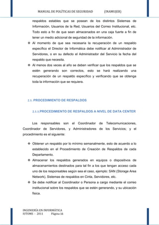 MANUAL DE POLÍTICAS DE SEGURIDAD                 (INAMUJER)

      respaldos estables que se posean de los distintos Sistemas de
      Información, Usuarios de la Red, Usuarios del Correo Institucional, etc.
      Todo esto a fin de que sean almacenados en una caja fuerte a fin de
      tener un medio adicional de seguridad de la información.
    Al momento de que sea necesaria la recuperación de un respaldo
      específico el Director de Informática debe notificar al Administrador de
      Servidores, o en su defecto el Administrador del Servicio la fecha del
      respaldo que necesita.
    Al menos dos veces al año se deben verificar que los respaldos que se
      estén      generando son correctos, esto se hará realizando una
      recuperación de un respaldo específico y verificando que se obtenga
      toda la información que se requiera.




   2.1. PROCEDIMIENTO DE RESPALDOS


      2.1.1.PROCEDIMIENTO DE RESPALDOS A NIVEL DE DATA CENTER



      Los       responsables   son   el   Coordinador   de    Telecomunicaciones,
Coordinador de Servidores, y Administradores de los Servicios; y el
procedimiento es el siguiente:

    Obtener un respaldo por lo mínimo semanalmente, esto de acuerdo a lo
      establecido en el Procedimiento de Creación de Respaldos de cada
      Departamento.
    Almacenar los respaldos generados en equipos o dispositivos de
      almacenamientos destinados para tal fin a los que tengan acceso cada
      uno de los responsables según sea el caso, ejemplo: SAN (Storage Area
      Network), Sistemas de respaldos en Cinta, Servidores, etc.
    Se debe notificar al Coordinador o Persona a cargo mediante el correo
      institucional sobre los respaldos que se estén generando, y su ubicación
      fisica.




INGENIERÍA EN INFORMÁTICA
IUTOMS - 2011      Página 16
 