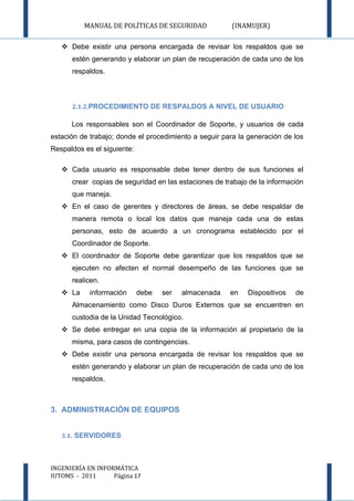 MANUAL DE POLÍTICAS DE SEGURIDAD             (INAMUJER)

    Debe existir una persona encargada de revisar los respaldos que se
      estén generando y elaborar un plan de recuperación de cada uno de los
      respaldos.



      2.1.2.PROCEDIMIENTO DE RESPALDOS A NIVEL DE USUARIO

      Los responsables son el Coordinador de Soporte, y usuarios de cada
estación de trabajo; donde el procedimiento a seguir para la generación de los
Respaldos es el siguiente:

    Cada usuario es responsable debe tener dentro de sus funciones el
      crear copias de seguridad en las estaciones de trabajo de la información
      que maneja.
    En el caso de gerentes y directores de áreas, se debe respaldar de
      manera remota o local los datos que maneja cada una de estas
      personas, esto de acuerdo a un cronograma establecido por el
      Coordinador de Soporte.
    El coordinador de Soporte debe garantizar que los respaldos que se
      ejecuten no afecten el normal desempeño de las funciones que se
      realicen.
    La     información      debe   ser   almacenada   en   Dispositivos   de
      Almacenamiento como Disco Duros Externos que se encuentren en
      custodia de la Unidad Tecnológico.
    Se debe entregar en una copia de la información al propietario de la
      misma, para casos de contingencias.
    Debe existir una persona encargada de revisar los respaldos que se
      estén generando y elaborar un plan de recuperación de cada uno de los
      respaldos.



3. ADMINISTRACIÓN DE EQUIPOS


   3.1. SERVIDORES



INGENIERÍA EN INFORMÁTICA
IUTOMS - 2011      Página 17
 