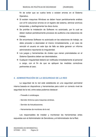 MANUAL DE POLÍTICAS DE SEGURIDAD               (INAMUJER)

      fin de evitar que se vuelva lento o existan errores en el Sistema
      Operativo.
    Si existen maquinas Windows se deben hacer periódicamente análisis
      con el fin solucionar errores en el registro del sistema, eliminar archivos
      temporales, y desfragmentar los disco duros.
    Se prohíbe la instalación de Software no autorizado, por lo cual se
      deben realizar periódicamente procesos de auditoria a las estaciones de
      trabajo.
    De encontrarse Software no autorizado en las estaciones de trabajo, se
      debe proceder a desinstalar el mismo inmediatamente, y en caso de
      reincidir el usuario en este tipo de fallo se debe generar un informe
      administrativo reportando la irregularidad.
    Los juegos y herramientas de chateo que vienen preinstaladas en el
      Sistema Operativo deben ser desinstalados.
    Cualquier irregularidad deberá ser notificada inmediatamente al personal
      a cargo, con el fin de que se apliquen las medidas correctivas
      pertinentes al caso.




4. ADMINISTRACIÓN DE LA SEGURIDAD DE LA RED

      La seguridad de la red está establecida en una seguridad perimetral
interna basada en dispositivos y herramientas para cubrir un correcto nivel de
seguridad de la red, entre estas podemos destacar:

      - Firewalls ó cortafuegos.

      - Servidor Antivirus para maquinas windows.

      - Servidor de Actualizaciones.

      - Herramientas de monitoreo de la red.


      Los responsables de instalar y monitorear las herramientas antes
expuestas son el Administrador de Servidores y el Administrador de la Red.




INGENIERÍA EN INFORMÁTICA
IUTOMS - 2011      Página 19
 
